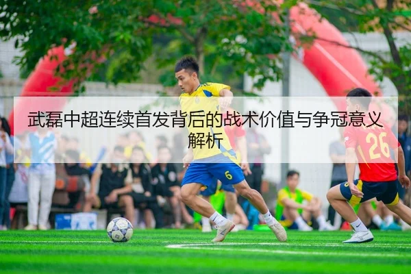 武磊中超连续首发背后的战术价值与争冠意义解析
