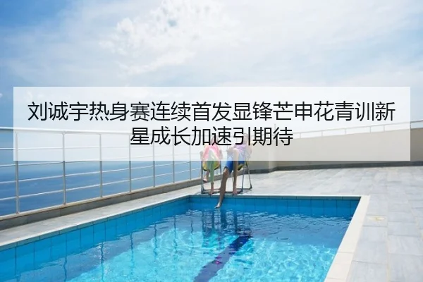 刘诚宇热身赛连续首发显锋芒申花青训新星成长加速引期待