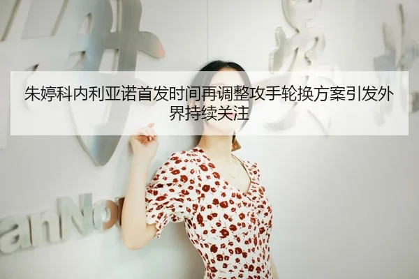 朱婷科内利亚诺首发时间再调整攻手轮换方案引发外界持续关注