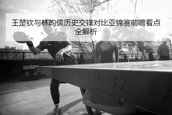 王楚钦与林昀儒历史交锋对比亚锦赛前瞻看点全解析