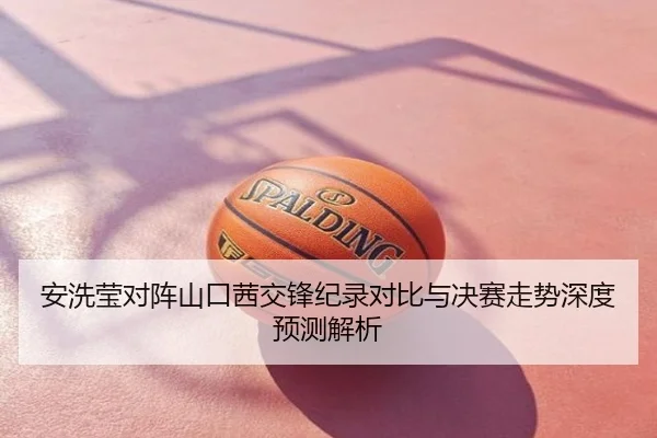 安洗莹对阵山口茜交锋纪录对比与决赛走势深度预测解析